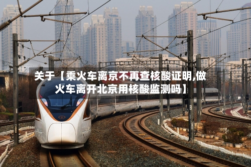 关于【乘火车离京不再查核酸证明,做火车离开北京用核酸监测吗】