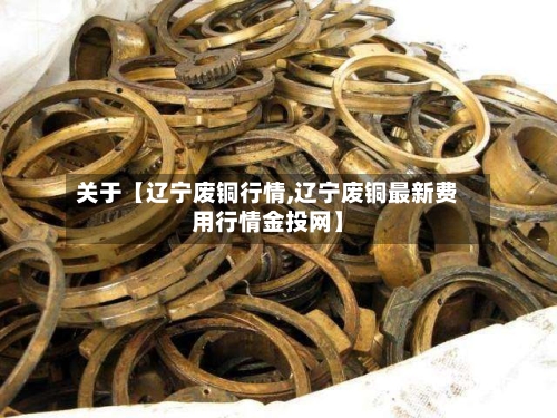关于【辽宁废铜行情,辽宁废铜最新费用行情金投网】