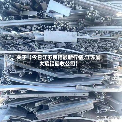 关于【今日江苏废铝最新行情,江苏最大废铝回收公司】