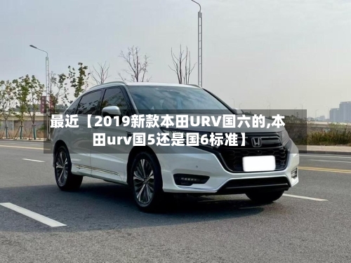 最近【2019新款本田URV国六的,本田urv国5还是国6标准】-第3张图片