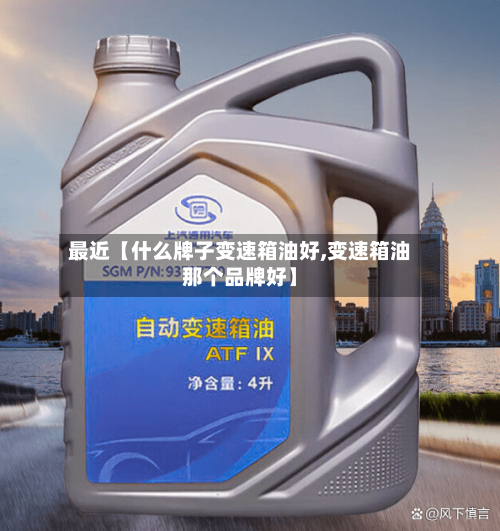 最近【什么牌子变速箱油好,变速箱油那个品牌好】