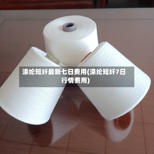 涤纶短纤最新七日费用(涤纶短纤7日行情费用)