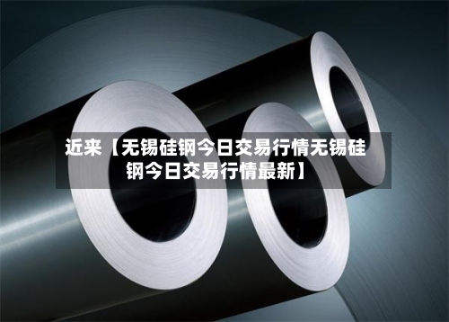 近来【无锡硅钢今日交易行情无锡硅钢今日交易行情最新】