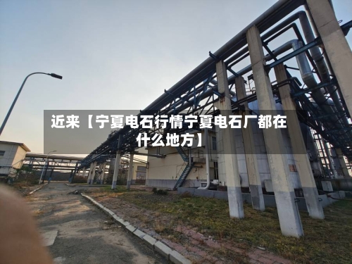 近来【宁夏电石行情宁夏电石厂都在什么地方】-第2张图片
