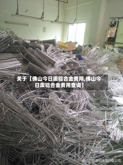 关于【佛山今日废铝合金费用,佛山今日废铝合金费用查询】