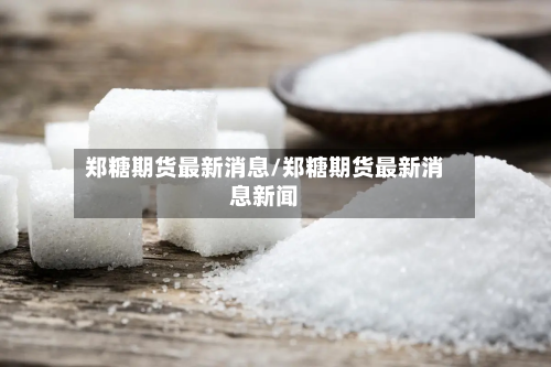 郑糖期货最新消息/郑糖期货最新消息新闻-第2张图片