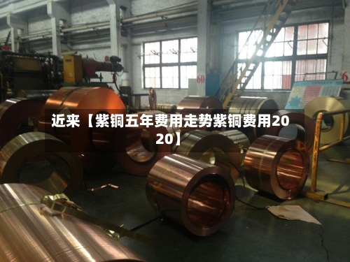 近来【紫铜五年费用走势紫铜费用2020】-第2张图片
