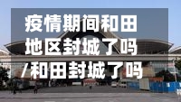 疫情期间和田地区封城了吗/和田封城了吗?