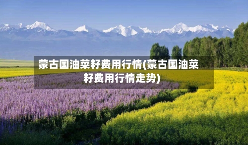 蒙古国油菜籽费用行情(蒙古国油菜籽费用行情走势)