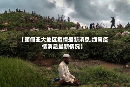 【缅甸亚大地区疫情最新消息,缅甸疫情消息最新情况】-第2张图片