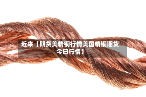 近来【期货美精铜行情美国精铜期货今日行情】-第2张图片