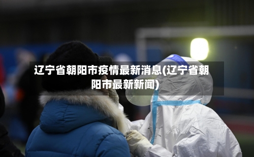 辽宁省朝阳市疫情最新消息(辽宁省朝阳市最新新闻)