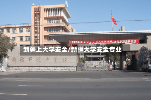 新疆上大学安全/新疆大学安全专业-第3张图片