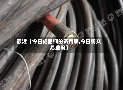最近【今日成品铜的费用表,今日铜交易费用】-第3张图片