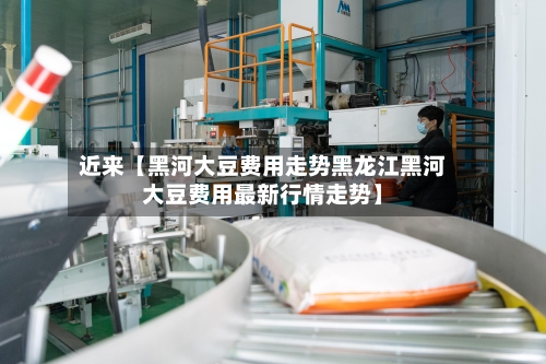 近来【黑河大豆费用走势黑龙江黑河大豆费用最新行情走势】