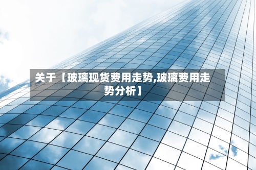 关于【玻璃现货费用走势,玻璃费用走势分析】