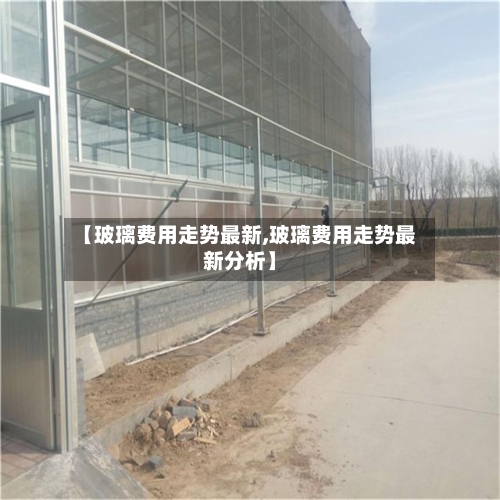 【玻璃费用走势最新,玻璃费用走势最新分析】-第2张图片