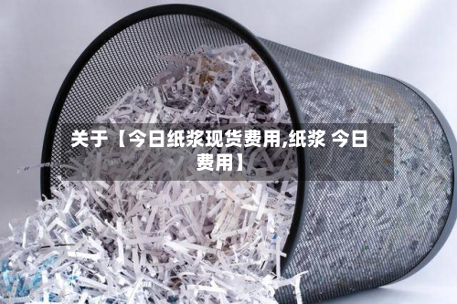 关于【今日纸浆现货费用,纸浆 今日费用】
