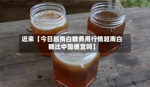 近来【今日越南白糖费用行情越南白糖比中国便宜吗】