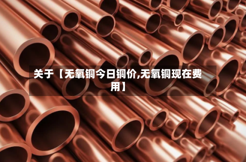 关于【无氧铜今日铜价,无氧铜现在费用】