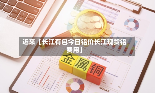近来【长江有包今日铝价长江现货铝费用】-第2张图片