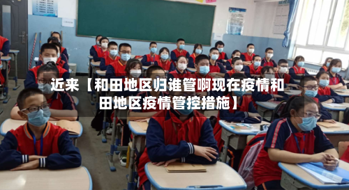 近来【和田地区归谁管啊现在疫情和田地区疫情管控措施】