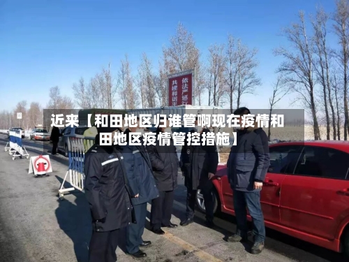 近来【和田地区归谁管啊现在疫情和田地区疫情管控措施】-第3张图片