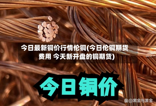 今日最新铜价行情伦铜(今日伦铜期货费用 今天新开盘的铜期货)