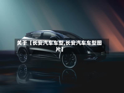 关于【长安汽车车型,长安汽车车型图片】
