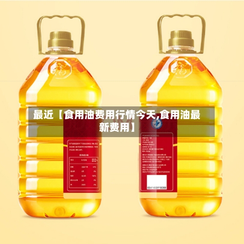 最近【食用油费用行情今天,食用油最新费用】