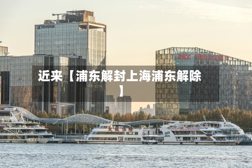 近来【浦东解封上海浦东解除】