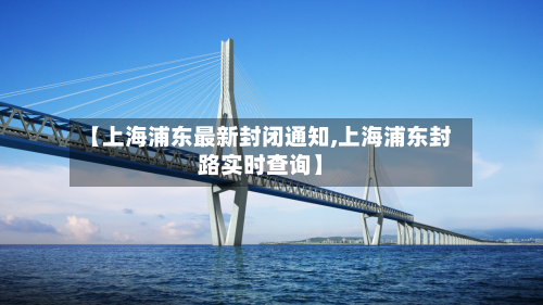 【上海浦东最新封闭通知,上海浦东封路实时查询】