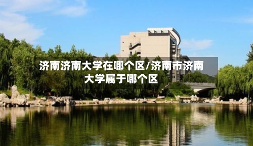 济南济南大学在哪个区/济南市济南大学属于哪个区-第2张图片