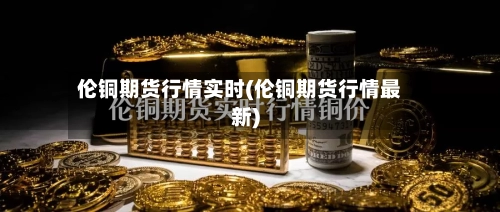 伦铜期货行情实时(伦铜期货行情最新)