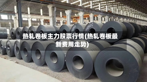 热轧卷板主力股票行情(热轧卷板最新费用走势)