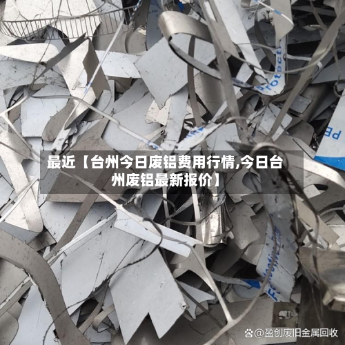 最近【台州今日废铝费用行情,今日台州废铝最新报价】