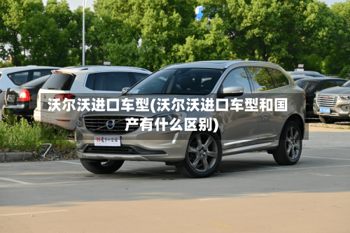 沃尔沃进口车型(沃尔沃进口车型和国产有什么区别)