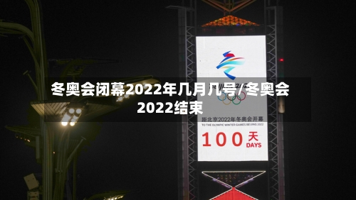 冬奥会闭幕2022年几月几号/冬奥会2022结束