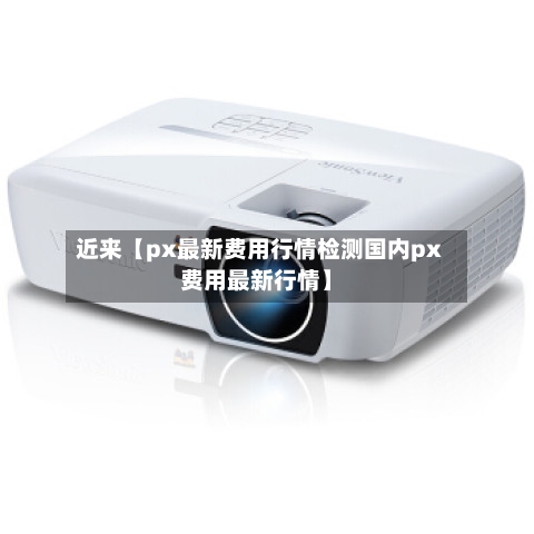近来【px最新费用行情检测国内px费用最新行情】-第2张图片