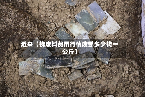 近来【锑废料费用行情废锑多少钱一公斤】-第2张图片