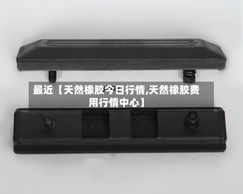 最近【天然橡胶今日行情,天然橡胶费用行情中心】