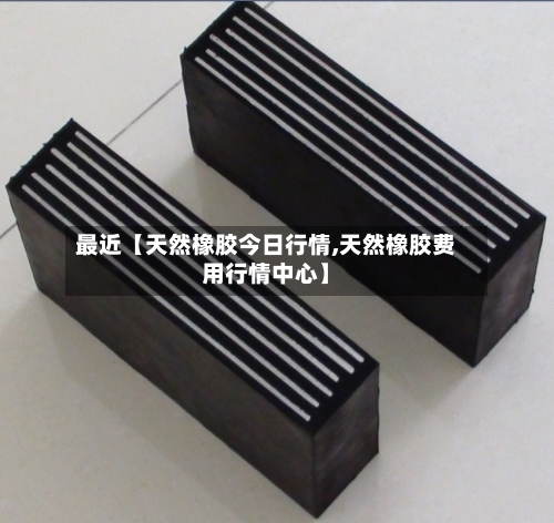 最近【天然橡胶今日行情,天然橡胶费用行情中心】-第2张图片