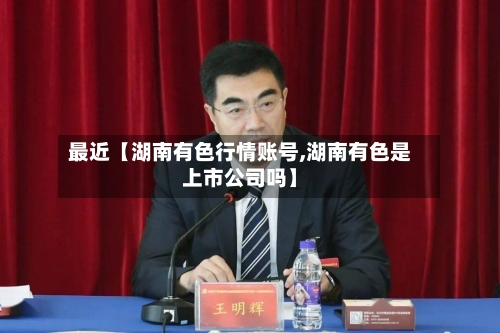 最近【湖南有色行情账号,湖南有色是上市公司吗】