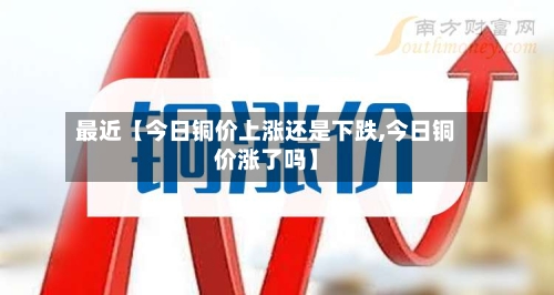 最近【今日铜价上涨还是下跌,今日铜价涨了吗】