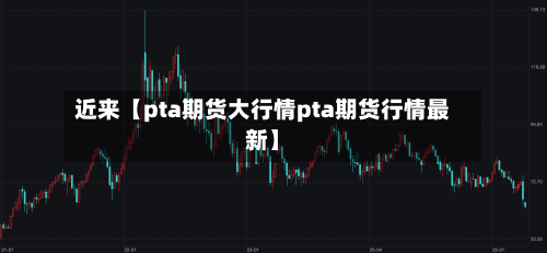 近来【pta期货大行情pta期货行情最新】