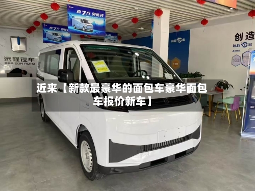 近来【新款最豪华的面包车豪华面包车报价新车】