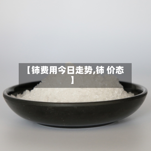 【铈费用今日走势,铈 价态】-第3张图片