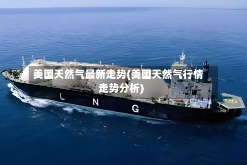 美国天然气最新走势(美国天然气行情走势分析)