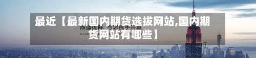最近【最新国内期货选拔网站,国内期货网站有哪些】-第2张图片