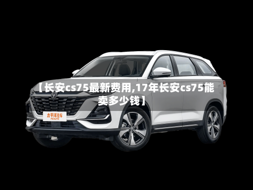 【长安cs75最新费用,17年长安cs75能卖多少钱】-第2张图片